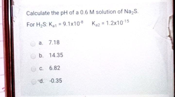 Calculate the pH of a 0.6 M solution of Na,S.
For H2S: Ka1 = 9.1x10 Ka2 = 1.2x1015
a. 7.18
b. 14.35
OC. 6.82
Od. -0.35
