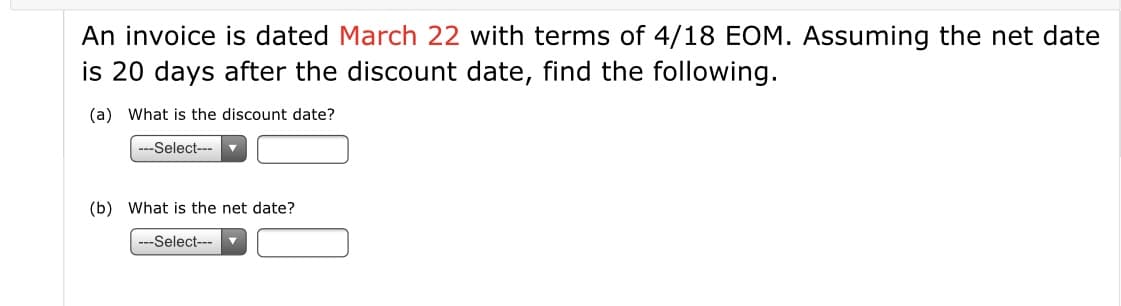 An invoice is dated March 22 with terms of 4/18 EOM. Assuming the net date
is 20 days after the discount date, find the following.
(a) What is the discount date?
---Select---
(b) What is the net date?
---Select---
