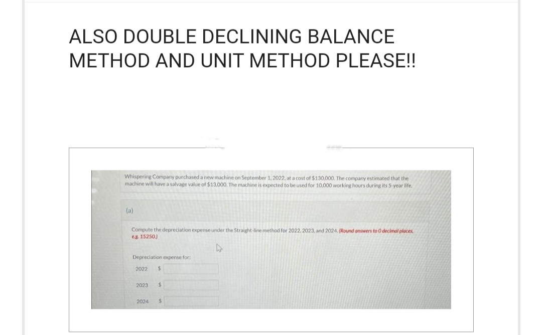 ALSO DOUBLE DECLINING BALANCE
METHOD AND UNIT METHOD PLEASE!!
Whispering Company purchased a new machine on September 1, 2022, at a cost of $130,000. The company estimated that the
machine will have a salvage value of $13,000. The machine is expected to be used for 10,000 working hours during its 5-year life.
(a)
Compute the depreciation expense under the Straight-line method for 2022, 2023, and 2024. (Round answers to O decimal places,
eg. 15250)
4
Depreciation expense for:
2022 $
2023 $
2024 $