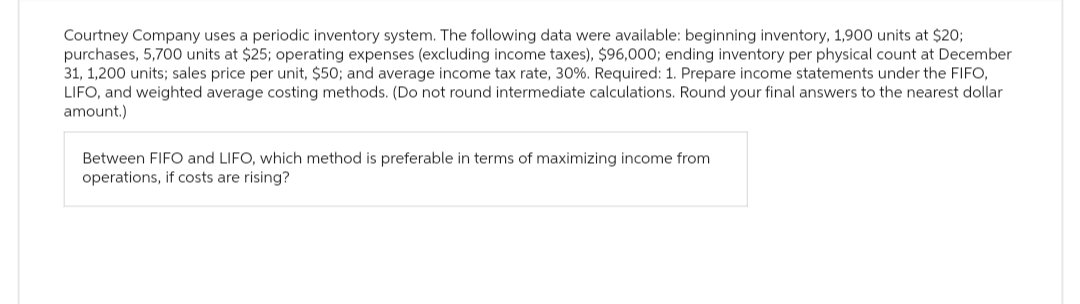 Courtney Company uses a periodic inventory system. The following data were available: beginning inventory, 1,900 units at $20;
purchases, 5,700 units at $25; operating expenses (excluding income taxes), $96,000; ending inventory per physical count at December
31, 1,200 units; sales price per unit, $50; and average income tax rate, 30%. Required: 1. Prepare income statements under the FIFO,
LIFO, and weighted average costing methods. (Do not round intermediate calculations. Round your final answers to the nearest dollar
amount.)
Between FIFO and LIFO, which method is preferable in terms of maximizing income from
operations, if costs are rising?