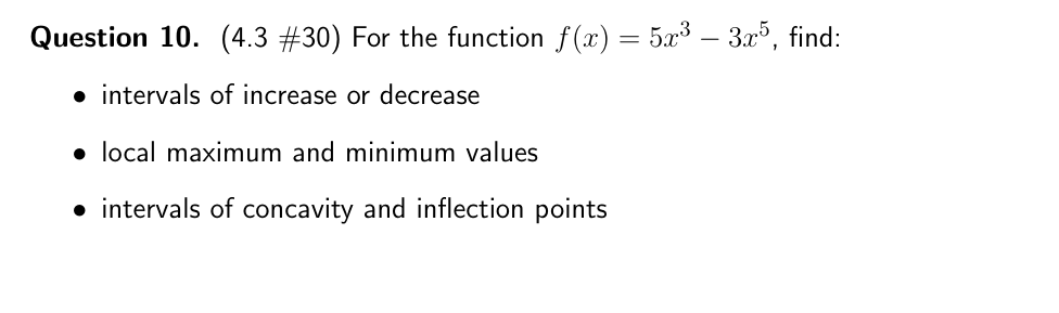 Question 10. (4.3 #30) For the function f(x) = 5x3 – 3.x³, find:
• intervals of increase or decrease
• local maximum and minimum values
• intervals of concavity and inflection points
