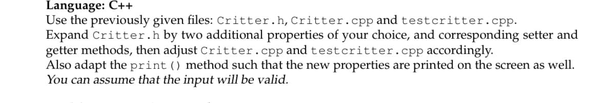 Language: C++
Use the previously given files: Critter.h, Critter.cpp and testcritter.cpp.
Expand Critter.h by two additional properties of your choice, and corresponding setter and
getter methods, then adjust Critter.cpp and testcritter.cpp accordingly.
Also adapt the print () method such that the new properties are printed on the screen as well.
You can assume that the input will be valid.
