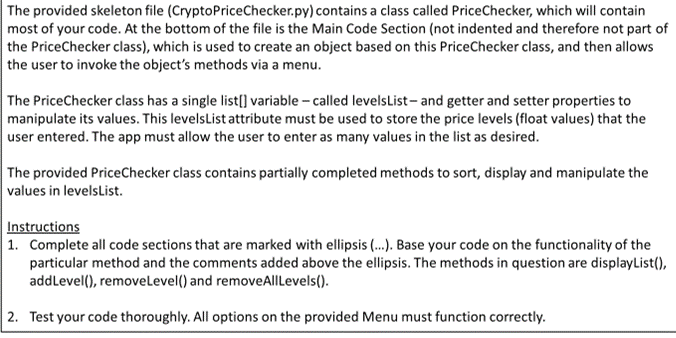 The provided skeleton file (CryptoPriceChecker.py) contains a class called PriceChecker, which will contain
most of your code. At the bottom of the file is the Main Code Section (not indented and therefore not part of
the PriceChecker class), which is used to create an object based on this PriceChecker class, and then allows
the user to invoke the object's methods via a menu.
The PriceChecker class has a single list[] variable - called levelsList- and getter and setter properties to
manipulate its values. This levelsList attribute must be used to store the price levels (float values) that the
user entered. The app must allow the user to enter as many values in the list as desired.
The provided PriceChecker class contains partially completed methods to sort, display and manipulate the
values in levelsList.
Instructions
| 1. Complete all code sections that are marked with ellipsis ...). Base your code on the functionality of the
particular method and the comments added above the ellipsis. The methods in question are displayList(),
addLevel(), removeLevel() and removeAllLevels().
2. Test your code thoroughly. All options on the provided Menu must function correctly.
