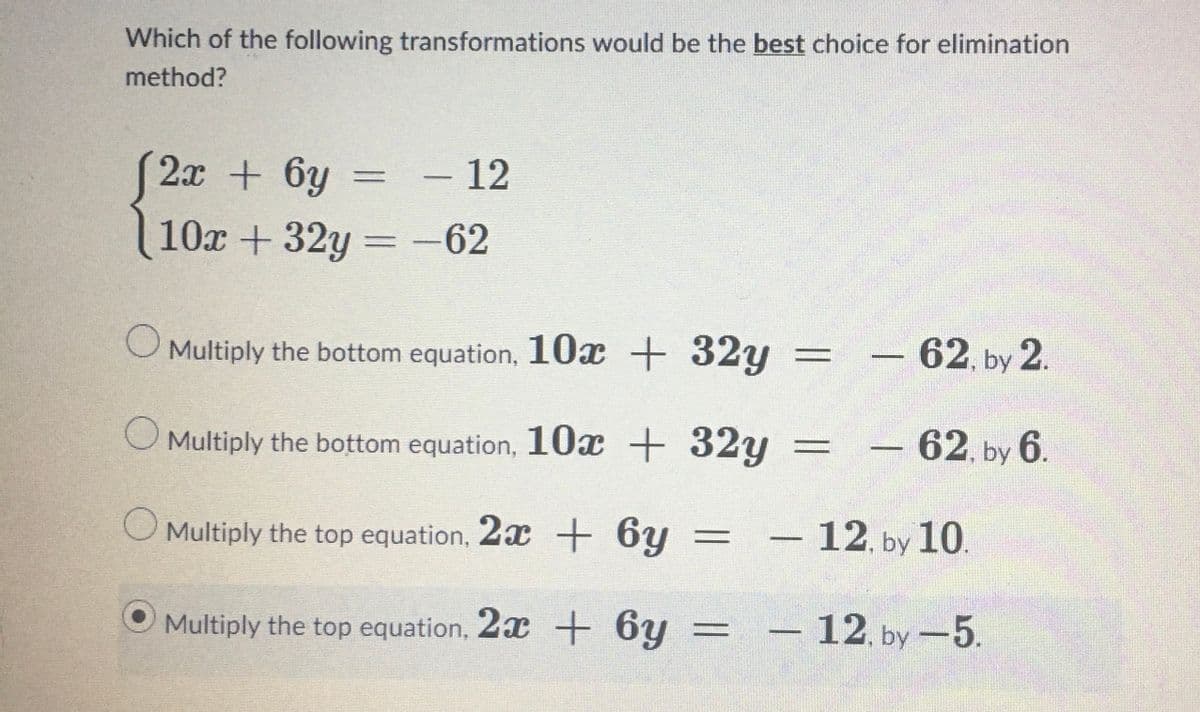 Which of the following transformations would be the best choice for elimination
method?
(2x + 6y
10x +32y=-62
- 12
O Multiply the bottom equation, 10x + 32y
O Multiply the bottom equation, 10x + 32y
O Multiply the top equation, 2x + 6y =
Multiply the top equation, 2x + 6y
-
-
62, by 2.
62, by 6.
12, by 10.
12, by -5.