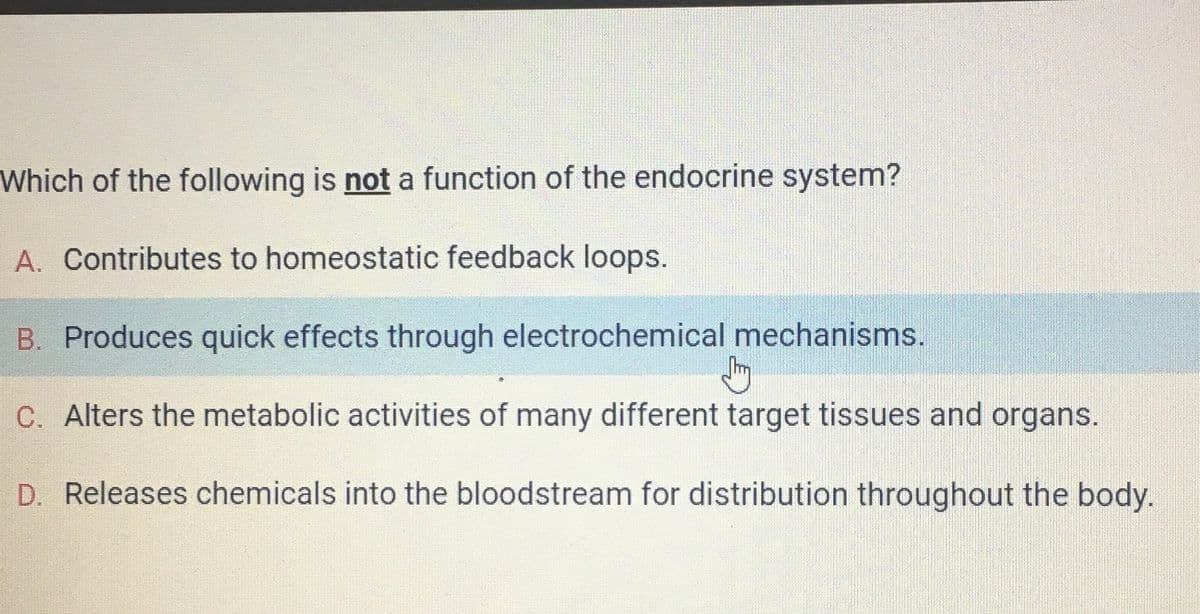 Which of the following is not a function of the endocrine system?
A. Contributes to homeostatic feedback loops.
B. Produces quick effects through electrochemical mechanisms.
Shy
C. Alters the metabolic activities of many different target tissues and organs.
D. Releases chemicals into the bloodstream for distribution throughout the body.
