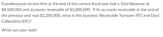 A professional service firm at the end of the current fiscal year had a Total Revenue of
$8,500,000 and accounts receivable of $2,000,000. If its accounts receivable at the end of
the previous year was $2,200,000, what is this business' Receivable Turnover (RT) and Days'
Collections (DC)?
Write out your math