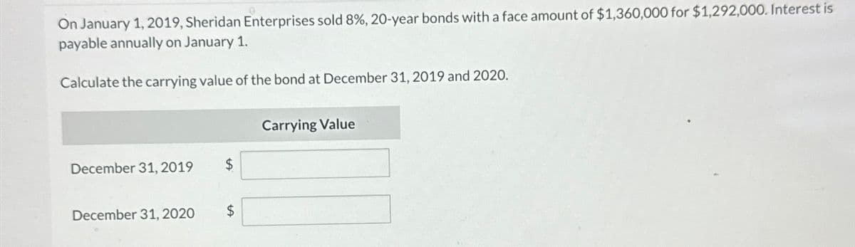 On January 1, 2019, Sheridan Enterprises sold 8%, 20-year bonds with a face amount of $1,360,000 for $1,292,000. Interest is
payable annually on January 1.
Calculate the carrying value of the bond at December 31, 2019 and 2020.
Carrying Value
December 31, 2019
December 31, 2020
$