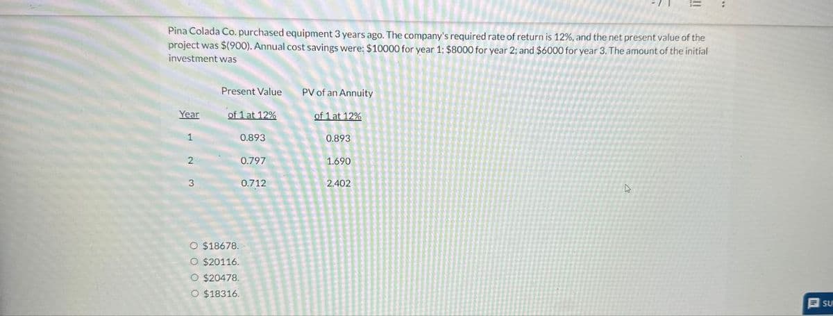 Pina Colada Co. purchased equipment 3 years ago. The company's required rate of return is 12%, and the net present value of the
project was $(900). Annual cost savings were: $10000 for year 1: $8000 for year 2; and $6000 for year 3. The amount of the initial
investment was
Present Value
PV of an Annuity
Year
of 1 at 12%
of 1 at 12%
0.893
0.893
2 3
0.797
1.690
0.712
2.402
O $18678.
O $20116.
O $20478.
O $18316.
SU