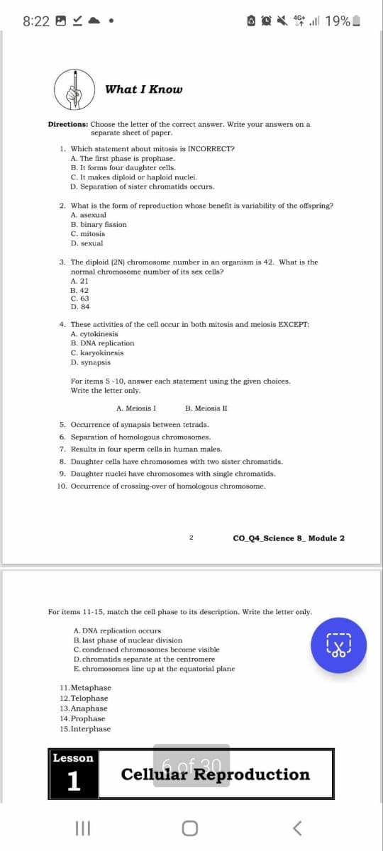 8:22
What I Know
19%
Directions: Choose the letter of the correct answer. Write your answers on a
separate sheet of paper.
1. Which statement about mitosis is INCORRECT?
A. The first phase is prophase.
B. It forms four daughter cells.
C. It makes diploid or haploid nuclei.
D. Separation of sister chromatids occurs.
2. What is the form of reproduction whose benefit is variability of the offspring?
A. asexual
B. binary fission
C. mitosis
D. sexual
3. The diploid (2N) chromosome number in an organism is 42. What is the
normal chromosome number of its sex cells?
A. 21
B. 42
C. 63
D. 84
4. These activities of the cell occur in both mitosis and meiosis EXCEPT:
A. cytokinesis
B. DNA replication
C. karyokinesis
D. synapsis
For items 5-10, answer each statement using the given choices.
Write the letter only.
A. Meiosis I
B. Meiosis II
5. Occurrence of synapsis between tetrads.
6. Separation of homologous chromosomes.
7. Results in four sperm cells in human males.
8. Daughter cells have chromosomes with two sister chromatids.
9. Daughter nuclei have chromosomes with single chromatids.
10. Occurrence of crossing-over of homologous chromosome.
2
CO_Q4_Science 8 Module 2
For items 11-15, match the cell phase to its description. Write the letter only.
A. DNA replication occurs
B. last phase of nuclear division
C. condensed chromosomes become visible
D.chromatids separate at the centromere
E. chromosomes line up at the equatorial plane
11.Metaphase
12. Telophase
13.Anaphase
14.Prophase
15. Interphase
B
Lesson
1
Cellular Reproduction