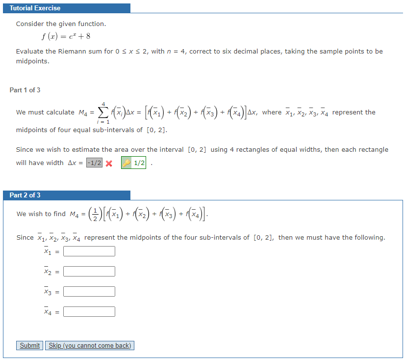 Tutorial Exercise
Consider the given function.
f(x) = c +8
Evaluate the Riemann sum for 0 ≤ x ≤ 2, with n = 4, correct to six decimal places, taking the sample points to be
midpoints.
Part 1 of 3
We must calculate M4 = √(x)µ× = [f(x1) + f(x₂) + √(×3) + f(x4)]4x, where X1, X2, X3, X4 represent the
i = 1
midpoints of four equal sub-intervals of [0, 2].
Since we wish to estimate the area over the interval [0, 2] using 4 rectangles of equal widths, then each rectangle
will have width Ax= -1/2 x
1/2
Part 2 of 3
We wish to find M₁ = ( ) [√(x1) + √(×₂) + √(×3) + f(x4)].
M4
Since X₁, X₂, X3, X4 represent the midpoints of the four sub-intervals of [0, 2], then we must have the following.
X₁
=
x₂ =
x3 =
X4 =
111
Submit Skip_(you cannot come back)