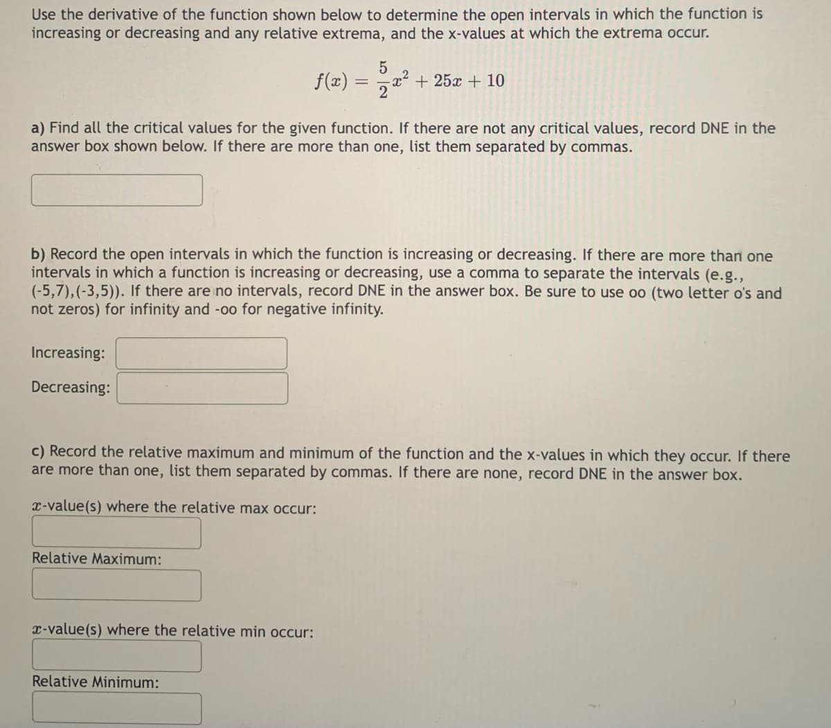 Use the derivative of the function shown below to determine the open intervals in which the function is
increasing or decreasing and any relative extrema, and the x-values at which the extrema occur.
f(x) = 2
-x² +25x + 10
a) Find all the critical values for the given function. If there are not any critical values, record DNE in the
answer box shown below. If there are more than one, list them separated by commas.
b) Record the open intervals in which the function is increasing or decreasing. If there are more than one
intervals in which a function is increasing or decreasing, use a comma to separate the intervals (e.g.,
(-5,7),(-3,5)). If there are no intervals, record DNE in the answer box. Be sure to use oo (two letter o's and
not zeros) for infinity and -o0 for negative infinity.
Increasing:
Decreasing:
c) Record the relative maximum and minimum of the function and the x-values in which they occur. If there
are more than one, list them separated by commas. If there are none, record DNE in the answer box.
x-value(s) where the relative max occur:
Relative Maximum:
x-value(s) where the relative min occur:
Relative Minimum:
