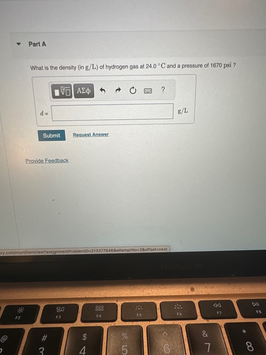 ▼
@
2
Part A
F2
What is the density (in g/L) of hydrogen gas at 24.0 °C and a pressure of 1670 psi?
d =
Submit
1951 ΑΣΦ
Provide Feedback
ry.com/myct/itemView?assignment ProblemID=213377846&attemptNo=2&offset=next
#
3
Request Answer
80
F3
$
4
000
F4
%
LO
5
?
F5
g/L
MacBook Air
6
F6
&
7
F7
*
∞
F8