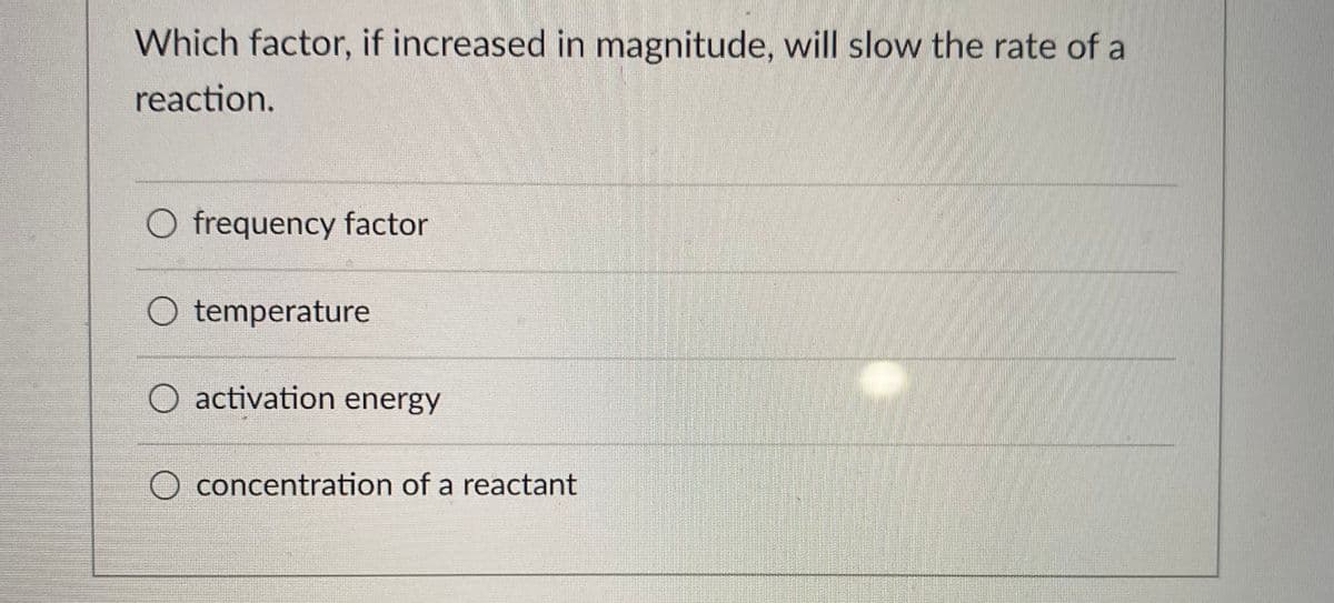 Which factor, if increased in magnitude, will slow the rate of a
reaction.
O frequency factor
O temperature
O activation energy
O concentration of a reactant
