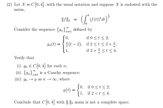 (2) Let X = C[0,4], with the usual notation and suppose X is endowed with the
norm,
||||2 = ([^\f(t)1³dt) ³
Consider the sequence {9}1 defined by
n=1
0,
gn(t) =
(t-2),
1,
Verify that
(i) 9n C[0, 4] for each n;
(ii) {9} is a Cauchy sequence;
(iii) gng as n → ∞, where
n=1
if 0 ≤ t ≤ 2;
if 2 ≤t≤ 2+
if 2 + ² ≤ t ≤ 4.
0,
if 0 ≤ t ≤ 2;
1,
if 2 < t < 4.
Conclude that C[0, 4] with ||.||2 norm is not a complete space.
g(t) =