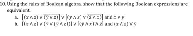 10. Using the rules of Boolean algebra, show that the following Boolean expressions are
equivalent.
a. [(x^z) v (ỹ Vz)] v [(y^z) v (ZAx)] and x vy
b. [(x^2) V (ỹ V (ÿ^z))] V [(ỹ^x)^2] and (x ^ 2) Vy