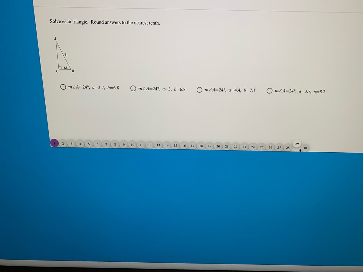 Solve each triangle. Round answers to the nearest tenth.
66
O mLA=24°, a=3.7, b=6.8
O mLA=24°, a=3, b=6.8
O mLA=24°, a=4.4, b=7.1
O mLA=24°, a=3.7, b=8.2
8
10 11 12 13 14
29
15
16
17
18
19
20 21
22
23
24
25
26
27
28
30
