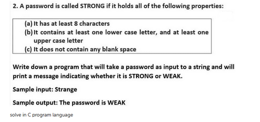 2. A password is called STRONG if it holds all of the following properties:
(a) It has at least 8 characters
(b) It contains at least one lower case letter, and at least one
upper case letter
(c) It does not contain any blank space
Write down a program that will take a password as input to a string and will
print a message indicating whether it is STRONG or WEAK.
Sample input: Strange
Sample output: The password is WEAK
solve in C program language