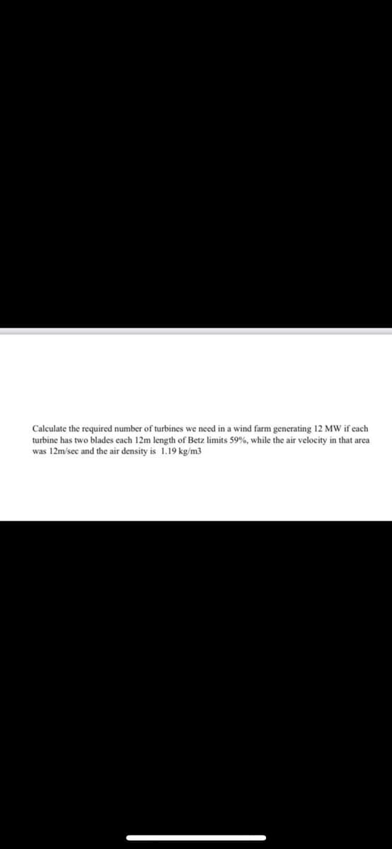 Calculate the required number of turbines we need in a wind farm generating 12 MW if each
turbine has two blades each 12m length of Betz limits 59%, while the air velocity in that area
was 12m/sec and the air density is 1.19 kg/m3
