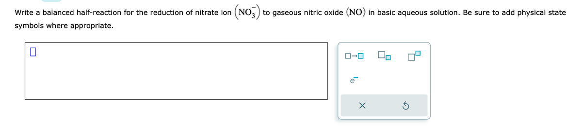 Write a balanced half-reaction for the reduction of nitrate ion (NO3) to gaseous nitric oxide (NO) in basic aqueous solution. Be sure to add physical state
symbols where appropriate.
0
ローロ
X
Ś