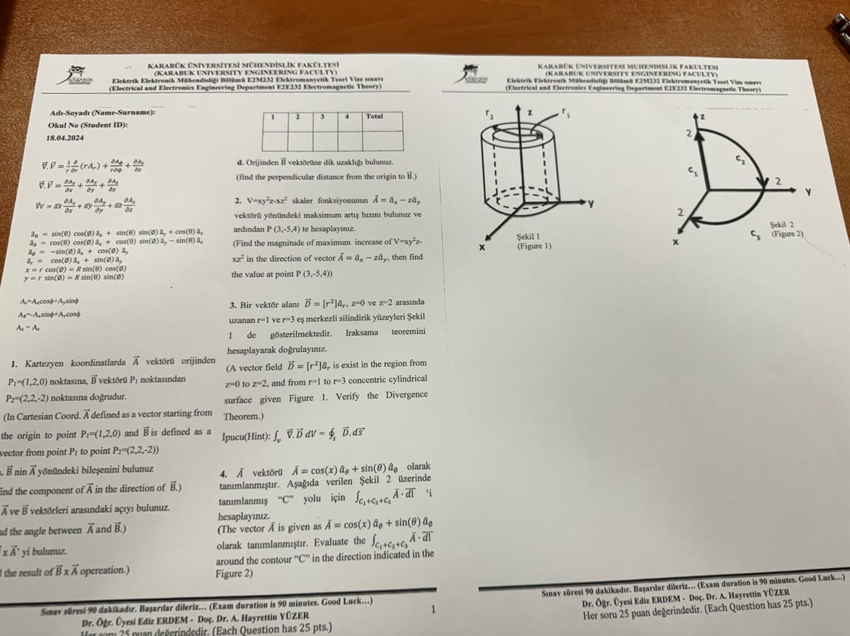 KARABÜK ÜNİVERSİTESİ MÜHENDİSLİK FAKÜLTESİ
(KARABUK UNIVERSITY ENGINEERING FACULTY)
Elektrik Elektronik Mühendisliği Bölümü E2M232 Elektromanyetik Teori Vize sınav
(Electrical and Electronics Engineering Department E2E232 Electromagnetic Theory)
Adı-Soyadı (Name-Surname):
1
2
3
4 Total
KARABÜK UNIVERSITESI MUHENDISLIK FAKULTESI
(KARABUK UNIVERSITY ENGINEERING FACULTY)
Elektrik Elektronik Mühendisliği Bölümü E2M232 Elektromanyetik Teori Vize sinavi
(Electrical and Electronics Engineering Department E2E232 Electromagnetic Theory)
Okul No (Student ID):
18.04.2024
V.V=1(rAr) ++
V.V=Ax+DAY+
JAX JA
+09
ax
ay
дл
az
+12·
ДА,
dz
дл
å sin(e) cos(0)â, + sin(e) sin(0)ây + cos(e) a₂
cos(6) cos(0) a, + cos(0) sin(0)ā, - sin(e) a
åg-sin(0) + cos(0) ay
a, = cos(Ø)dx + sin(0)ây
x=r cos(0) =R sin(e) cos(0)
y r sin(0) R sin(e) sin()
A-A cos+A,sino
A--A,sino+A,cos
Az - Az
1. Kartezyen koordinatlarda A vektörü orijinden
Pi-(1,2,0) noktasına, B vektörü Pi noktasından
P2-(2,2,-2) noktasına doğrudur.
(In Cartesian Coord. A defined as a vector starting from
the origin to point P-(1,2,0) and B is defined as a
vector from point P₁ to point P2-(2,2,-2))
Bnin A yönündeki bileşenini bulunuz
Find the component of A in the direction of B.)
Ave B vektörleri arasındaki açıyı bulunuz.
ad the angle between A and B.)
ExA' yi bulunuz.
the result of BxA opereation.)
d. Orijinden B vektörüne dik uzaklığı bulunuz.
(find the perpendicular distance from the origin to B.)
2. V=xy²z-xz² skaler fonksiyonunun A = âx - zây
vektörü yönündeki maksimum artış hızını bulunuz ve
ardından P (3,-5,4) te hesaplayınız.
(Find the magnitude of maximum increase of V-xy²z-
xz² in the direction of vector Aâx - zay, then find
the value at point P (3,-5,4))
3. Bir vektör alanı D= [2]ar, z=0 ve z-2 arasında
uzanan r-1 ver-3 eş merkezli silindirik yüzeyleri Şekil
teoremini
Iraksama
gösterilmektedir.
hesaplayarak doğrulayınız.
1
de
(A vector field = [2]a, is exist in the region from
z=0 to z-2, and from -1 to -3 concentric cylindrical
surface given Figure 1. Verify the Divergence
Theorem.)
pucu(Hin): V.Bav- Bar
4. A vektörü A= cos(x) âg + sin(e) a olarak
tanımlanmıştır. Aşağıda verilen Şekil 2 üzerinde
tanımlanmış "C" yolu için S₁++ Adi
hesaplayınız.
(The vector A is given as A = cos(x) ap + sin(0) ao
A.dī
olarak tanımlanmıştır. Evaluate the Sc+c+cs"
around the contour "C" in the direction indicated in the
Figure 2)
Sınav süresi 90 dakikadır. Başarılar dileriz... (Exam duration is 90 minutes. Good Luck...)
Dr. Öğr. Üyesi Ediz ERDEM- Doç. Dr. A. Hayrettin YÜZER
1er com 25 nuan değerindedir. (Each Question has 25 pts.)
1
x
Şekil 1
(Figure 1)
§
2
S
Şekil 2
(Figure 2)
Sınav süresi 90 dakikadır. Başarılar dileriz... (Exam duration is 90 minutes. Good Luck...)
Dr. Öğr. Üyesi Ediz ERDEM- Doç. Dr. A. Hayrettin YÜZER
Her soru 25 puan değerindedir. (Each Question has 25 pts.)