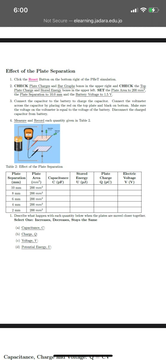 6:00
Not Secure – elearning.jadara.edu.jo
Effect of the Plate Separation
1. Click the Reset Button on the bottom right of the PHET simulation.
2. CHECK Plate Charges and Bar Graphs baxes in the upper right and CHECK the Top
Plate Charge and Stored Energy boxes in the upper left. SET the Plate Area to 200 mm²,
the Plate Separation to 10.0 mm and the Battery Voltage to 1.5 V.
3. Connect the capacitor to the battery to charge the capacitor. Connect the voltmeter
across the capacitor by placing the red on the top plate and black on bottom. Make sure
the voltage on the voltmeter is equal to the voltage of the battery. Disconnect the charged
capacitor from battery.
4. Measure and Record each quantity given in Table 2.
Table 2: Effect of the Plate Separation
Plate
Separation
Stored
Energy
U
Plate
Capacitance
C (pF)
Plate
Charge
Q (pC)
Electric
Voltage
V (V)
Area
(mm)
(mm²)
U (pJ)
10 mm
200 mm?
8 mm
200 mm
6 mm
200 mm
200 mm²
200 тm?
4 mm
2 mm
1. Describe what happen with each quantity below when the plates are moved closer together.
Select One: Increases, Decreases, Stays the Same
(a) Capacitance, C:
(b) Charge, Q:
(c) Voltage, V:
(d) Potential Energy, U:
Capacitance, Charge and voirage. Q – C
