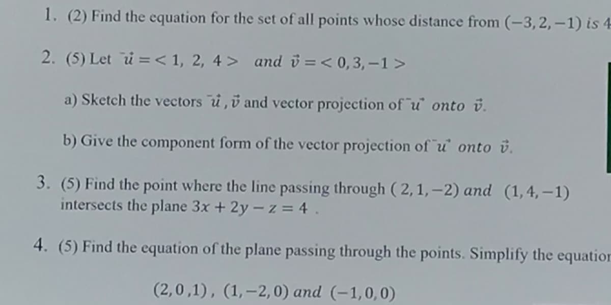 1. (2) Find the equation for the set of all points whose distance from (-3, 2, –1) is 4
2. (5) Let i = < 1, 2, 4 > and ü =< 0,3, –1>
a) Sketch the vectors u,v and vector projection of u onto v.
b) Give the component form of the vector projection of u onto v.
3. (5) Find the point where the line passing through ( 2, 1, –2) and (1,4, –1)
intersects the plane 3x + 2y - z = 4 .
4. (5) Find the equation of the plane passing through the points. Simplify the equatior
(2,0,1), (1,-2,0) and (-1,0,0)
