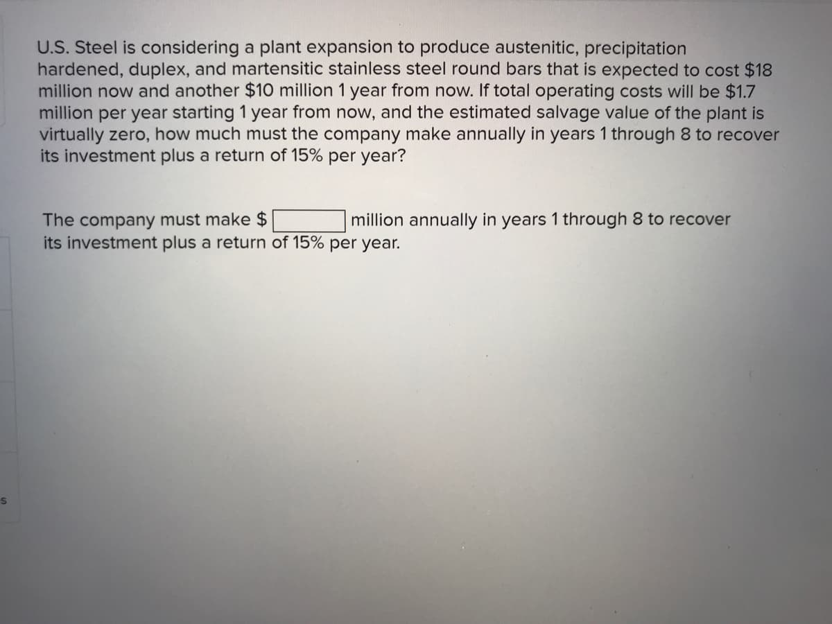 U.S. Steel is considering a plant expansion to produce austenitic, precipitation
hardened, duplex, and martensitic stainless steel round bars that is expected to cost $18
million now and another $10 million 1 year from now. If total operating costs will be $1.7
million per year starting 1 year from now, and the estimated salvage value of the plant is
virtually zero, how much must the company make annually in years 1 through 8 to recover
its investment plus a return of 15% per year?
The company must make $
its investment plus a return of 15% per year.
million annually in years 1 through 8 to recover
