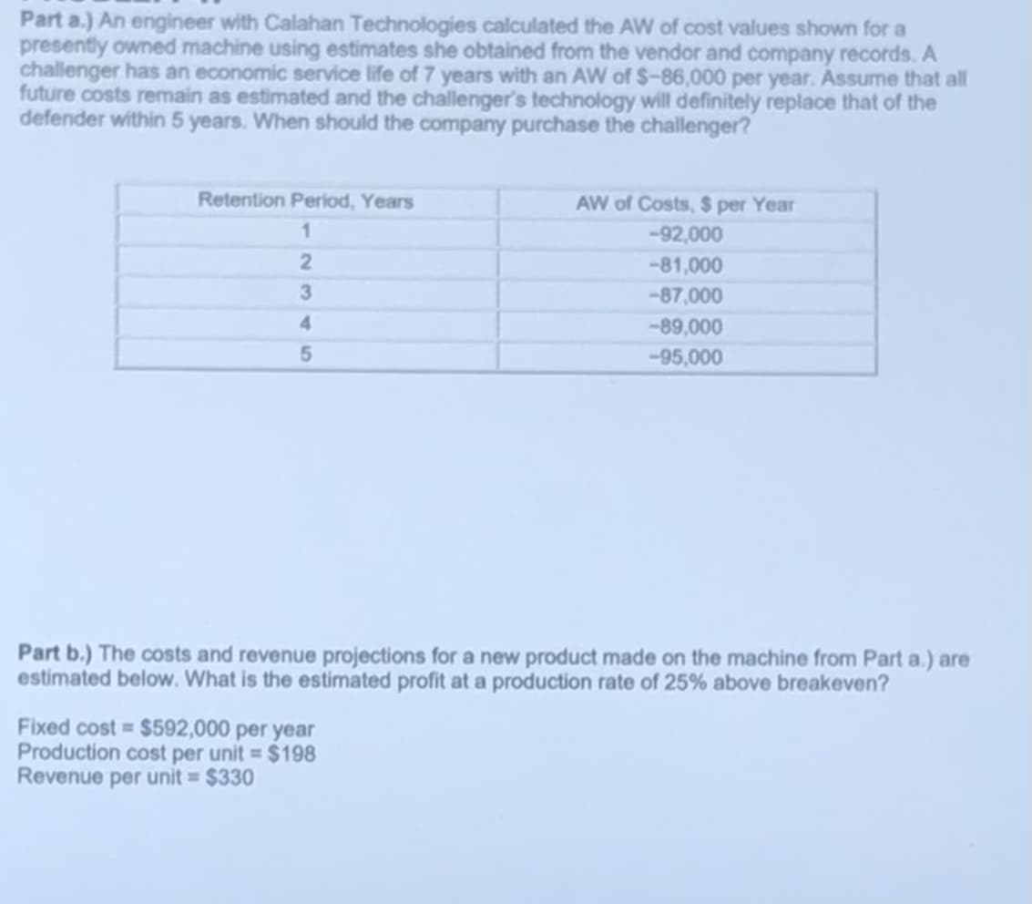 Part a.) An engineer with Calahan Technologies calculated the AW of cost values shown for a
presently owned machine using estimates she obtained from the vendor and company records. A
challenger has an economic service life of 7 years with an AW of $-86,000 per year. Assume that all
future costs remain as estimated and the challenger's technology will definitely replace that of the
defender within 5 years. When should the company purchase the challenger?
Retention Period, Years
AW of Costs, $ per Year
-92,000
-81,000
3
-87,000
4
-89,000
-95,000
Part b.) The costs and revenue projections for a new product made on the machine from Part a.) are
estimated below. What is the estimated profit at a production rate of 25% above breakeven?
Fixed cost = $592,000 per year
Production cost per unit $198
Revenue per unit = $330
