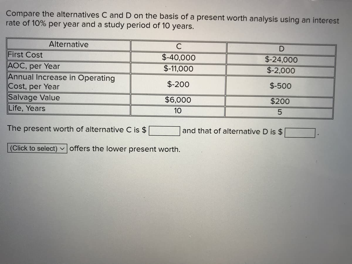 Compare the alternatives C and D on the basis of a present worth analysis using an interest
rate of 10% per year and a study period of 10 years.
Alternative
C
First Cost
$-40,000
$-11,000
$-24,000
AOC, per Year
Annual Increase in Operating
Cost, per Year
Salvage Value
Life, Years
$-2,000
$-200
$-500
$6,000
$200
10
The present worth of alternative C is $
and that of alternative D is $
(Click to select) voffers the lower present worth.

