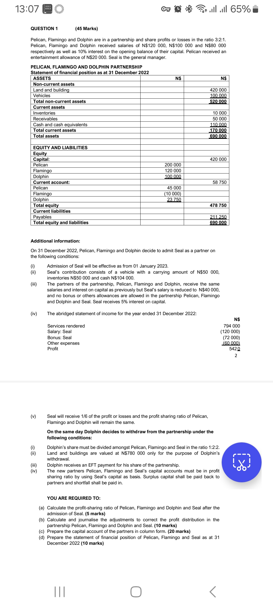 13:07
HOLY
BIBLE
QUESTION 1
(45 Marks)
L↑
llll 65%
Pelican, Flamingo and Dolphin are in a partnership and share profits or losses in the ratio 3:2:1.
Pelican, Flamingo and Dolphin received salaries of N$120 000, N$100 000 and N$80 000
respectively as well as 10% interest on the opening balance of their capital. Pelican received an
entertainment allowance of N$20 000. Seal is the general manager.
PELICAN, FLAMINGO AND DOLPHIN PARTNERSHIP
Statement of financial position as at 31 December 2022
ASSETS
N$
N$
Non-current assets
Land and building
420 000
100 000
Vehicles
Total non-current assets
Current assets
Inventories
Receivables
Cash and cash equivalents
Total current assets
Total assets
EQUITY AND LIABILITIES
Equity
Capital:
Pelican
Flamingo
Dolphin
Current account:
Pelican
Flamingo
Dolphin
Total equity
Current liabilities
Payables
Total equity and liabilities
520 000
10 000
50 000
110 000
170 000
690 000
420 000
200 000
120 000
100 000
58 750
45 000
(10 000)
23 750
478 750
211 250
690 000
Additional information:
On 31 December 2022, Pelican, Flamingo and Dolphin decide to admit Seal as a partner on
the following conditions:
Admission of Seal will be effective as from 01 January 2023.
(i)
(ii)
Seal's contribution consists of a vehicle with a carrying amount of N$50 000,
inventories N$50 000 and cash N$104 000.
(iii)
The partners of the partnership, Pelican, Flamingo and Dolphin, receive the same
salaries and interest on capital as previously but Seal's salary is reduced to N$40 000,
and no bonus or others allowances are allowed in the partnership Pelican, Flamingo
and Dolphin and Seal. Seal receives 5% interest on capital.
(iv)
The abridged statement of income for the year ended 31 December 2022:
N$
Services rendered
794 000
Salary: Seal
(120 000)
Bonus: Seal
(72 000)
Other expenses
Profit
(60 000)
5420
2
(v)
(i)
(ii)
(!!!)
(iv)
Seal will receive 1/6 of the profit or losses and the profit sharing ratio of Pelican,
Flamingo and Dolphin will remain the same.
On the same day Dolphin decides to withdraw from the partnership under the
following conditions:
Dolphin's share must be divided amongst Pelican, Flamingo and Seal in the ratio 1:2:2.
Land and buildings are valued at N$780 000 only for the purpose of Dolphin's
withdrawal.
Dolphin receives an EFT payment for his share of the partnership.
The new partners Pelican, Flamingo and Seal's capital accounts must be in profit
sharing ratio by using Seal's capital as basis. Surplus capital shall be paid back to
partners and shortfall shall be paid in.
YOU ARE REQUIRED TO:
(a) Calculate the profit-sharing ratio of Pelican, Flamingo and Dolphin and Seal after the
admission of Seal. (5 marks)
(b) Calculate and journalise the adjustments to correct the profit distribution in the
partnership Pelican, Flamingo and Dolphin and Seal. (10 marks)
(c) Prepare the capital account of the partners in column form. (20 marks)
(d) Prepare the statement of financial position of Pelican, Flamingo and Seal as at 31
December 2022 (10 marks)
|||
Г