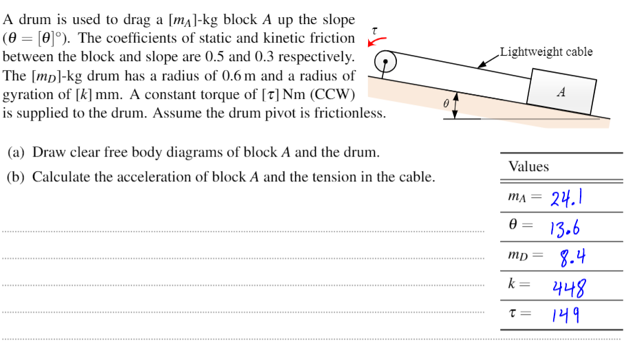 A drum is used to drag a [ma]-kg block A up the slope
(0 = [0]°). The coefficients of static and kinetic friction
between the block and slope are 0.5 and 0.3 respectively.
The [mp]-kg drum has a radius of 0.6 m and a radius of
gyration of [k] mm. A constant torque of [t] Nm (CCW)
is supplied to the drum. Assume the drum pivot is frictionless.
„Lightweight cable
A
0 T
(a) Draw clear free body diagrams of block A and the drum.
Values
(b) Calculate the acceleration of block A and the tension in the cable.
24.1
MA
13.6
8.4
나나8
mp =
k =
149
