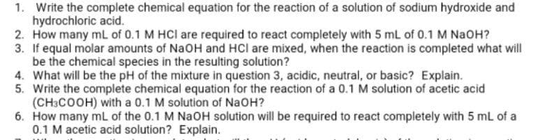 1. Write the complete chemical equation for the reaction of a solution of sodium hydroxide and
hydrochloric acid.
2. How many mL of 0.1 M HCI are required to react completely with 5 mL of 0.1 M NaOH?
3. If equal molar amounts of NaOH and HCl are mixed, when the reaction is completed what will
be the chemical species in the resulting solution?
4. What will be the pH of the mixture in question 3, acidic, neutral, or basic? Explain.
5. Write the complete chemical equation for the reaction of a 0.1 M solution of acetic acid
(CH3COOH) with a 0.1 M solution of NaOH?
6. How many mL of the 0.1 M NaOH solution will be required to react completely with 5 ml of a
0.1 M acetic acid solution? Explain.
