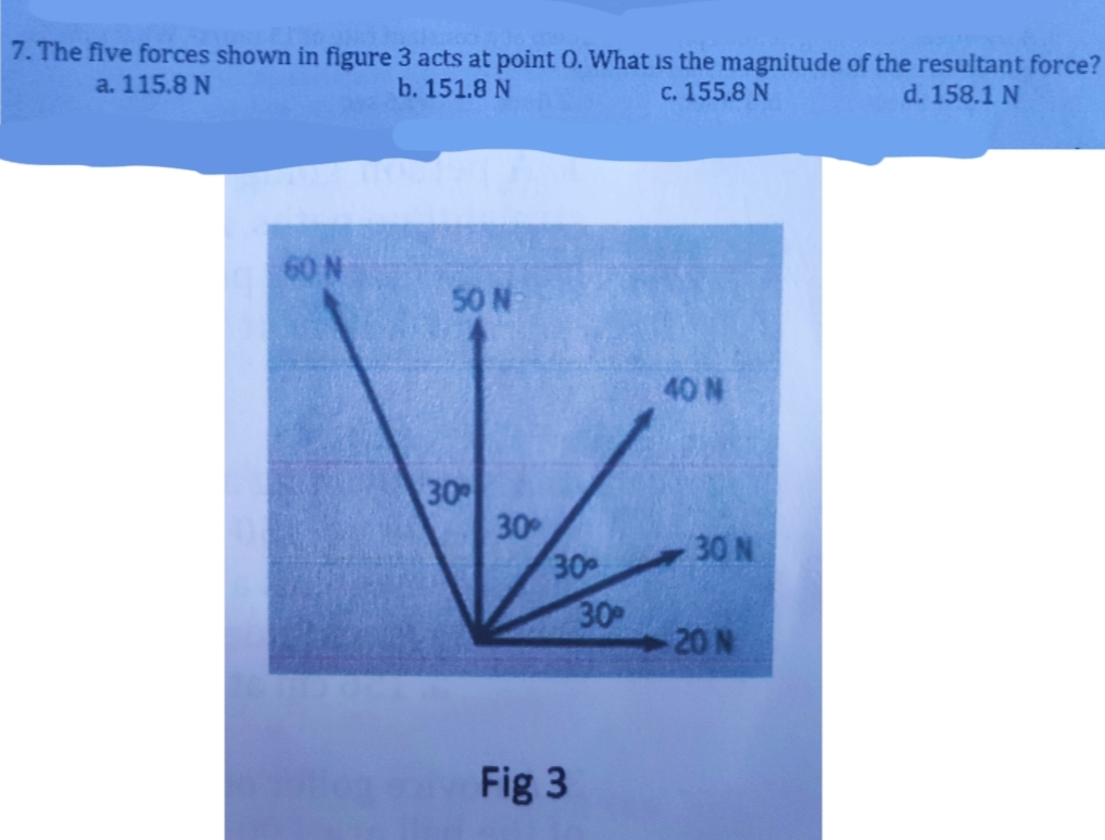 7. The five forces shown in figure 3 acts at point 0. What is the magnitude of the resultant force?
a. 115.8 N
b. 151.8 N
c. 155.8 N
d. 158.1 N
60 N
50 N
40 N
30
30
30
30 N
30
20 N
Fig 3
