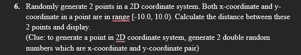 6. Randomly generate 2 points in a 2D coordinate system. Both x-coordinate and y-
coordinate in a point are in range [-10.0, 10.0). Calculate the distance between these
2 points and display.
(Clue: to generate a point in 2D coordinate system, generate 2 double random
numbers which are x-coordinate and y-coordinate pair)
