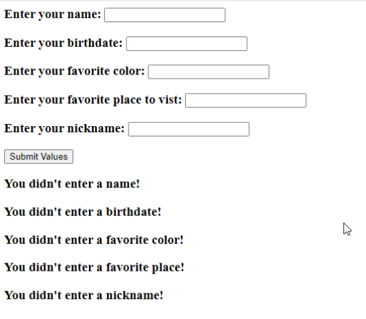 Enter your name:
Enter your birthdate:
Enter your favorite color:
Enter your favorite place to vist:
Enter your nickname:
Submit Values
You didn't enter a name!
You didn't enter a birthdate!
You didn't enter a favorite color!
You didn't enter a favorite place!
You didn't enter a nickname!
4