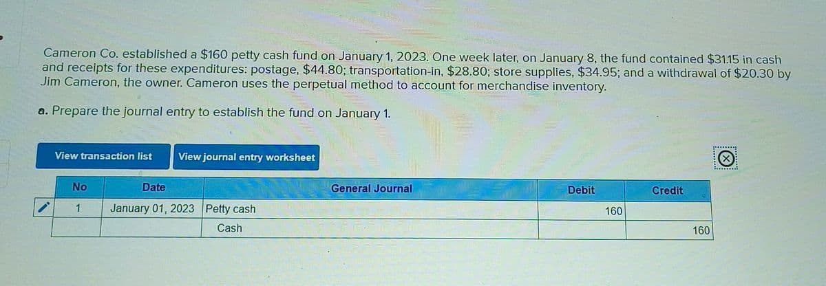 Cameron Co. established a $160 petty cash fund on January 1, 2023. One week later, on January 8, the fund contained $31.15 in cash
and receipts for these expenditures: postage, $44.80; transportation-in, $28.80; store supplies, $34.95; and a withdrawal of $20.30 by
Jim Cameron, the owner. Cameron uses the perpetual method to account for merchandise inventory.
a. Prepare the journal entry to establish the fund on January 1.
View transaction list
View journal entry worksheet
No
1
Date
January 01, 2023 Petty cash
Cash
General Journal
Debit
Credit
160
160