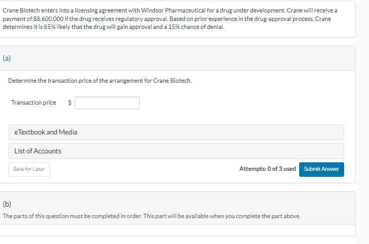 Crane Biotech enters into a licensing agreement with Windsor Pharmaceutical for a drug under development. Crane will receive a
payment of $8,600,000 if the drug receives regulatory approval. Based on prior experience in the drug-approval process, Crane
determines it is 85% likely that the drug will gain approval and a 15% chance of denial.
(a)
Determine the transaction price of the arrangement for Crane Biotech.
Transaction price
$
eTextbook and Media
List of Accounts
Save for Later
Attempts: 0 of 3 used Submit Answer
(b)
The parts of this question must be completed in order. This part will be available when you complete the part above.