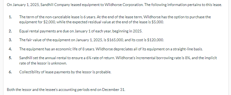 On January 1, 2025, Sandhill Company leased equipment to Wildhorse Corporation. The following information pertains to this lease.
1.
The term of the non-cancelable lease is 6 years. At the end of the lease term, Wildhorse has the option to purchase the
equipment for $2,000, while the expected residual value at the end of the lease is $5,000.
2.
Equal rental payments are due on January 1 of each year, beginning in 2025.
3.
The fair value of the equipment on January 1, 2025, is $165,000, and its cost is $120,000.
4.
The equipment has an economic life of 8 years. Wildhorse depreciates all of its equipment on a straight-line basis.
5.
6.
Sandhill set the annual rental to ensure a 6% rate of return. Wildhorse's incremental borrowing rate is 8%, and the implicit
rate of the lessor is unknown.
Collectibility of lease payments by the lessor is probable.
Both the lessor and the lessee's accounting periods end on December 31.