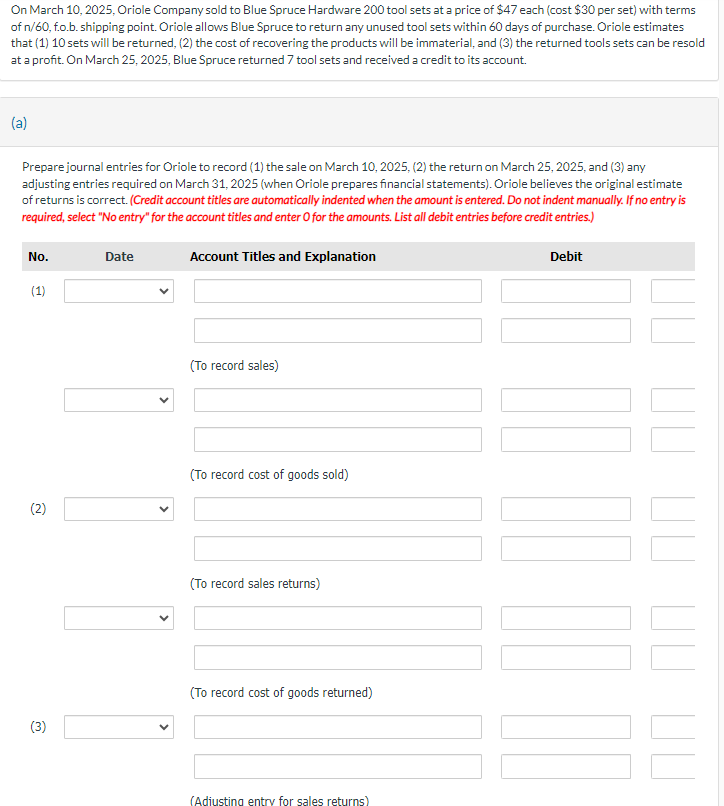 On March 10, 2025, Oriole Company sold to Blue Spruce Hardware 200 tool sets at a price of $47 each (cost $30 per set) with terms
of n/60, f.o.b. shipping point. Oriole allows Blue Spruce to return any unused tool sets within 60 days of purchase. Oriole estimates
that (1) 10 sets will be returned, (2) the cost of recovering the products will be immaterial, and (3) the returned tools sets can be resold
at a profit. On March 25, 2025, Blue Spruce returned 7 tool sets and received a credit to its account.
(a)
Prepare journal entries for Oriole to record (1) the sale on March 10, 2025, (2) the return on March 25, 2025, and (3) any
adjusting entries required on March 31, 2025 (when Oriole prepares financial statements). Oriole believes the original estimate
of returns is correct. (Credit account titles are automatically indented when the amount is entered. Do not indent manually. If no entry is
required, select "No entry" for the account titles and enter O for the amounts. List all debit entries before credit entries.)
No.
(1)
ન
Date
Account Titles and Explanation
(To record sales)
(2)
(To record cost of goods sold)
(To record sales returns)
(3)
(To record cost of goods returned)
(Adjusting entry for sales returns)
Debit