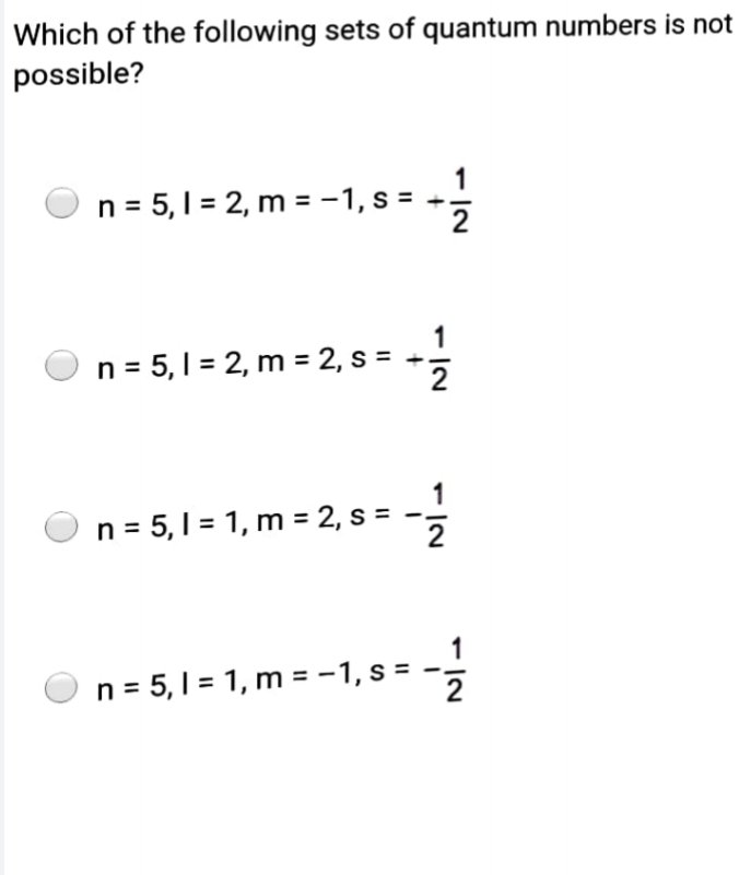 Which of the following sets of quantum numbers is not
possible?
1
n = 5,1 = 2, m = -1, s = --
1
n = 5,1 = 2, m = 2, s = +.
1
n = 5, 1 = 1, m = 2, s =
n = 5, 1 = 1, m = -1, s = -,
2
