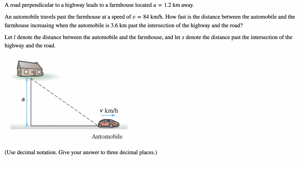 A road perpendicular to a highway leads to a farmhouse located a =
An automobile travels past the farmhouse at a speed of v = 84 km/h. How fast is the distance between the automobile and the
farmhouse increasing when the automobile is 3.6 km past the intersection of the highway and the road?
Let / denote the distance between the automobile and the farmhouse, and let s denote the distance past the intersection of the
highway and the road.
a
v km/h
1.2 km away.
Automobile
(Use decimal notation. Give your answer to three decimal places.)