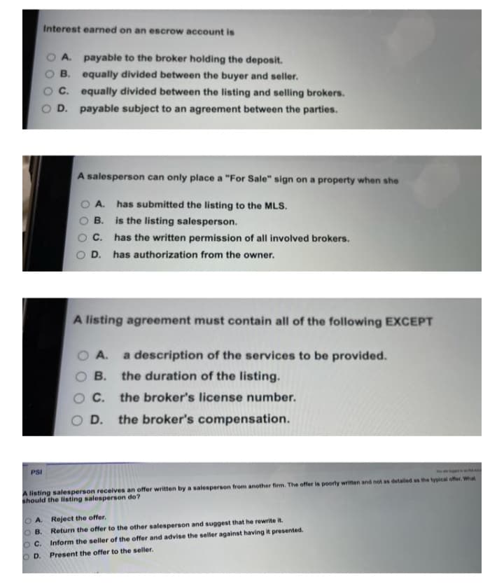 Interest earned on an escrow account is
A. payable to the broker holding the deposit.
B. equally divided between the buyer and seller.
C. equally divided between the listing and selling brokers.
D. payable subject to an agreement between the parties.
A salesperson can only place a "For Sale" sign on a property when she
O A. has submitted the listing to the MLS.
is the listing salesperson.
В.
C.
has the written permission of all involved brokers.
O D. has authorization from the owner.
A listing agreement must contain all of the following EXCEPT
O A.
a description of the services to be provided.
В.
the duration of the listing.
C.
the broker's license number.
D.
the broker's compensation.
PSI
A listing salesperson receives an offer written by a salesperson from another firm. The offer is poorty written and not as detaled as the typical offer. What
should the listing salesperson do?
O A. Reject the offer.
O B.
Return the offer to the other salesperson and suggest that he rewrite it.
OC.
Inform the seller of the offer and advise the seller against having it presented.
O D. Present the offer to the seller.
