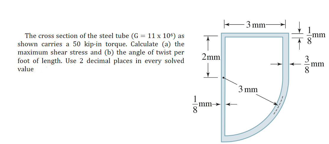 The cross section of the steel tube (G = 11 x 106) as
shown carries a 50 kip-in torque. Calculate (a) the
maximum shear stress and (b) the angle of twist per
foot of length. Use 2 decimal places in every solved
value
2mm
·mm-
-3 mm-
3 mm
3100
-mm
mm