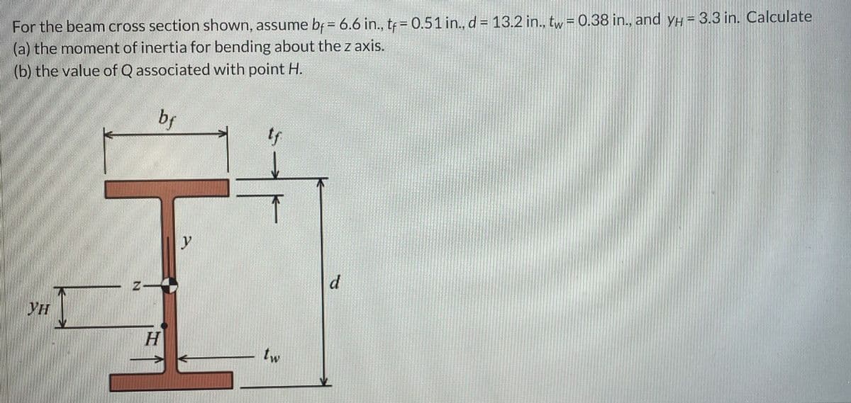 For the beam cross section shown, assume bf = 6.6 in., tf = 0.51 in., d = 13.2 in., tw = 0.38 in., and уH = 3.3 in. Calculate
(a) the moment of inertia for bending about the z axis.
(b) the value of Q associated with point H.
ун
bf
tf
y
d
H
tw