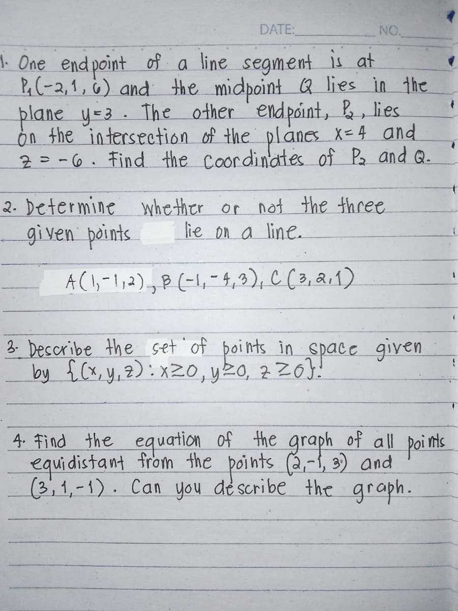 DATE:
NO.
1. One end point of a line segment is at
P₁ (-2, 1, 6) and the midpoint Q lies in the
plane y=3. The other endpoint, &, lies
on the intersection of the planes x=4 and
2-6. Find the coordinates of P₂ and Q.
2. Determine whether or not the three
given points
lie on a line.
A (1,-1, 2), B (-1, -4,3), C (3,2,1)
3. Describe the set of points in space given
by {(x,y,z): x20, y ≤0, zzo}!
4. Find the equation of the graph of all points
equidistant from the points (2,-1, 3) and
(3,1,-1). Can you describe the graph.
1
'