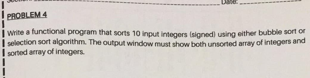 Write a functional program that sorts 10 input integers (signed) using either bubble sort or
selection sort algorithm. The output window must show both unsorted array of integers anda
sorted array of integers.
