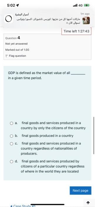 5:02 1
all 4G
أسرار البشرة
Im ago
ماركات أحبها كل من جزیها: کوریس ناتشورالز، اکسورا ونوكس 0
تسوقي الآن
Time left 1:27:43
Question 4
Not yet answered
Marked out of 1.00
F Flag question
GDP is defined as the market value of al
in a given time period.
a. final goods and services produced in a
country by only the citizens of the country
b. final goods produced in a country
O. final goods and services produced in a
country regardless of nationalities of
producers.
O d. final goods and services produced by
citizens of a particular country regardless
of where in the world they are located
Next page
Case Study
