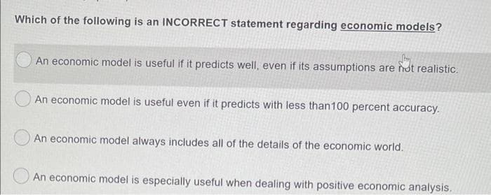Which of the following is an INCORRECT statement regarding economic models?
An economic model is useful if it predicts well, even if its assumptions are not realistic.
An economic model is useful even if it predicts with less than100 percent accuracy.
An economic model always includes all of the details of the economic world.
An economic model is especially useful when dealing with positive economic analysis.
