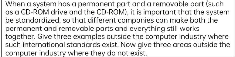 When a system has a permanent part and a removable part (such
as a CD-ROM drive and the CD-ROM), it is important that the system
be standardized, so that different companies can make both the
permanent and removable parts and everything still works
together. Give three examples outside the computer industry where
such international standards exist. Now give three areas outside the
computer industry where they do not exist.
