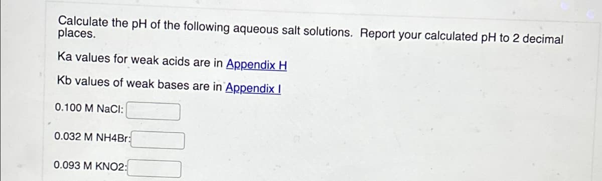 Calculate the pH of the following aqueous salt solutions. Report your calculated pH to 2 decimal
places.
Ka values for weak acids are in Appendix H
Kb values of weak bases are in Appendix I
0.100 M NaCl:
0.032 M NH4Br:
0.093 M KNO2: